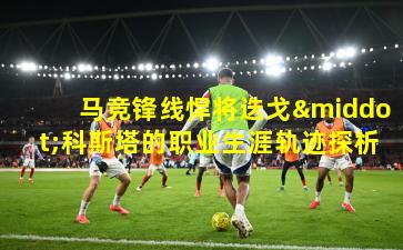 马竞锋线悍将迭戈·科斯塔的职业生涯轨迹探析
