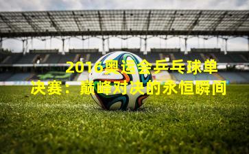  2016奥运会乒乓球单决赛：巅峰对决的永恒瞬间