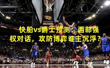 快船vs爵士预测：西部强权对话，攻防博弈谁主沉浮？