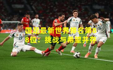 国足最新世界排名第88位：挑战与希望并存