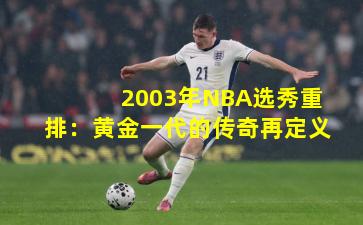 2003年NBA选秀重排：黄金一代的传奇再定义