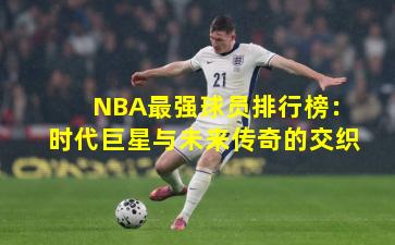 NBA最强球员排行榜：时代巨星与未来传奇的交织