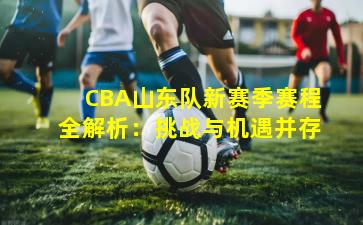 CBA山东队新赛季赛程全解析：挑战与机遇并存