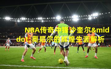 NBA传奇中锋沙奎尔·奥尼尔的辉煌生涯解析