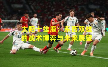 太阳十雄鹿:东西双雄的战术博弈与未来展望