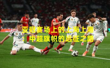 亚冠赛场上的上海上港:中超旗帜的远征之路
