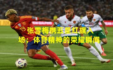 张雪梅携五星红旗入场:体育精神的荣耀瞬间