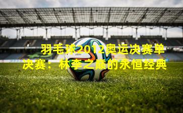 羽毛球2012奥运决赛单决赛：林李之巅的永恒经典