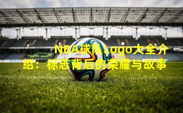 NBA球队Logo大全介绍:标志背后的荣耀与故事