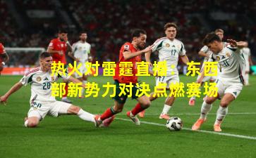 热火对雷霆直播：东西部新势力对决点燃赛场