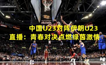 中国U23对阵伊朗U23直播：青春对决点燃绿茵激情