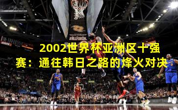 2002世界杯亚洲区十强赛：通往韩日之路的烽火对决