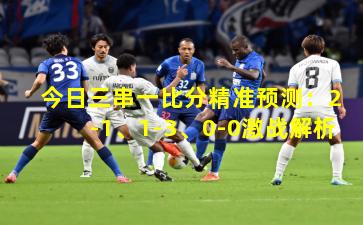 今日三串一比分精准预测：2-1、1-3、0-0激战解析
