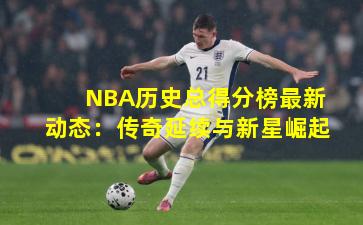 NBA历史总得分榜最新动态：传奇延续与新星崛起