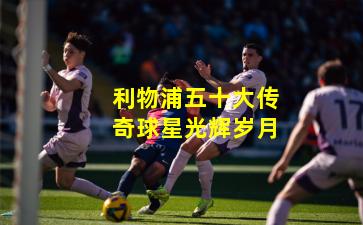 利物浦五十大传奇球星光辉岁月