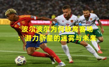 波尔波尔为何缺席赛场：潜力新星的迷雾与未来